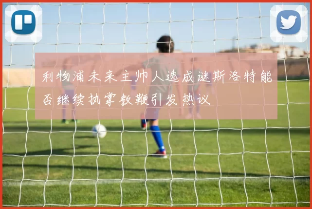 利物浦未来主帅人选成谜斯洛特能否继续执掌教鞭引发热议