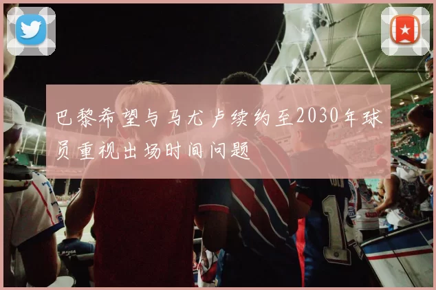 巴黎希望与马尤卢续约至2030年球员重视出场时间问题