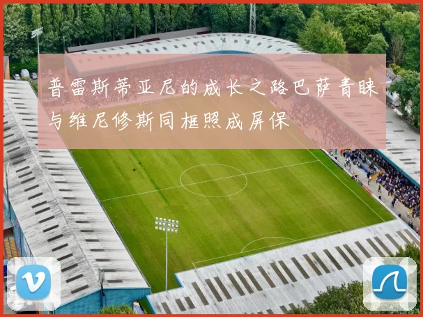 普雷斯蒂亚尼的成长之路巴萨青睐与维尼修斯同框照成屏保