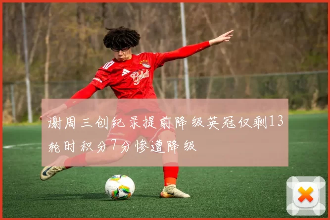 谢周三创纪录提前降级英冠仅剩13轮时积分7分惨遭降级
