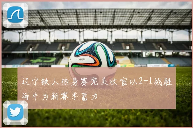 辽宁铁人热身赛完美收官以2-1战胜海牛为新赛季蓄力