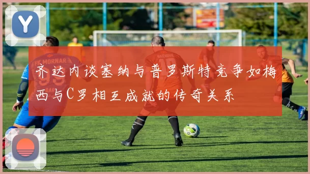 齐达内谈塞纳与普罗斯特竞争如梅西与C罗相互成就的传奇关系