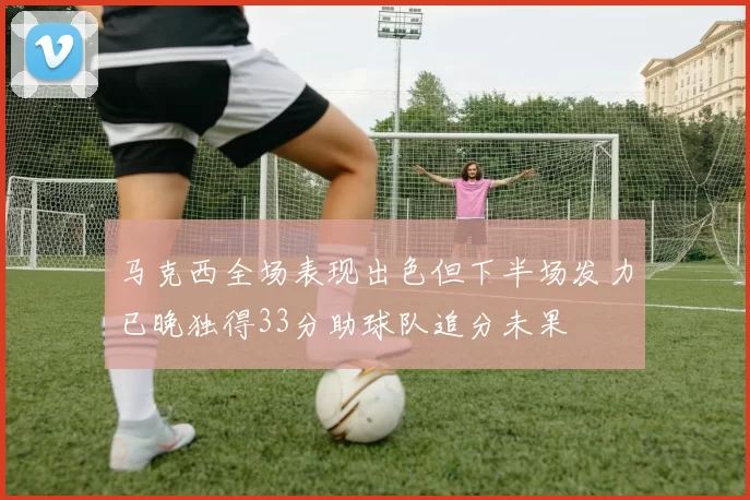 马克西全场表现出色但下半场发力已晚独得33分助球队追分未果
