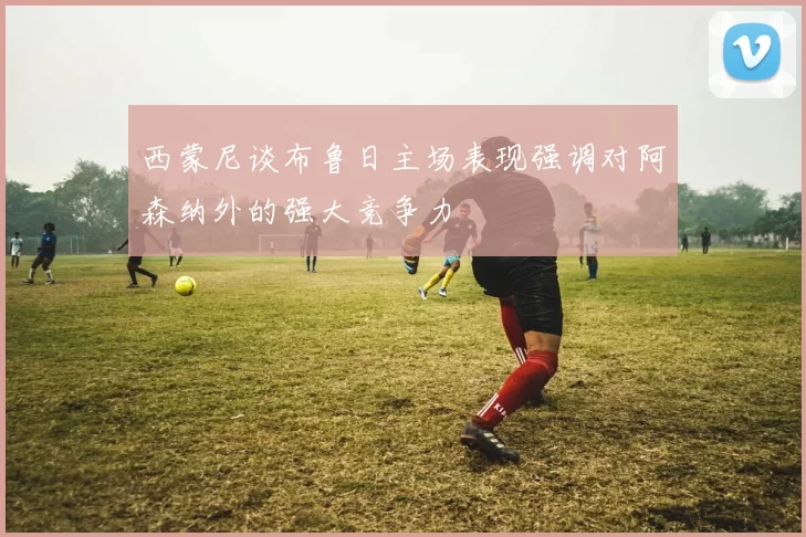 西蒙尼谈布鲁日主场表现强调对阿森纳外的强大竞争力