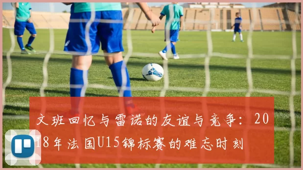 文班回忆与雷诺的友谊与竞争：2018年法国U15锦标赛的难忘时刻