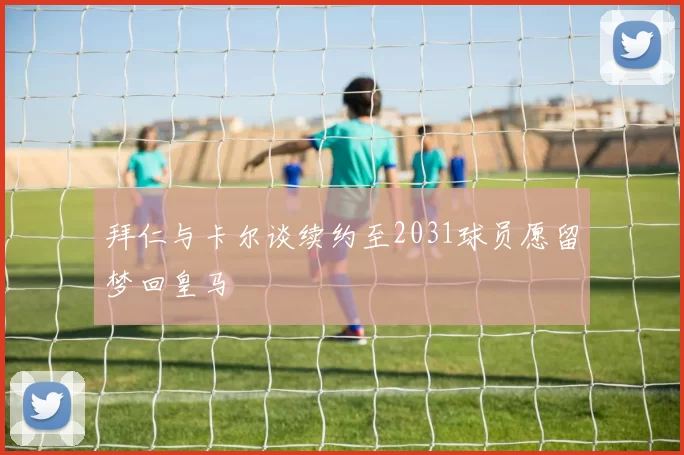 拜仁与卡尔谈续约至2031球员愿留梦回皇马