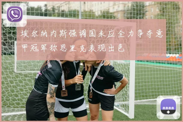 埃尔纳内斯强调国米应全力争夺意甲冠军称恩里克表现出色