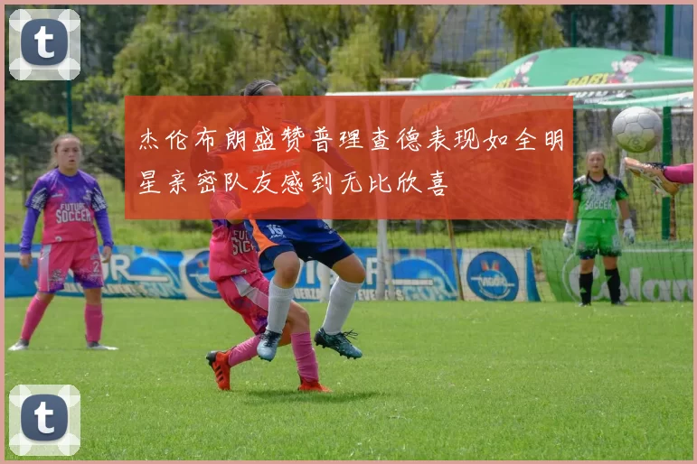 杰伦布朗盛赞普理查德表现如全明星亲密队友感到无比欣喜