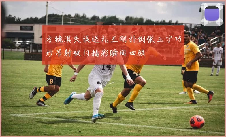 方镜淇失误送礼王刚扑倒张玉宁巧妙吊射破门精彩瞬间回顾