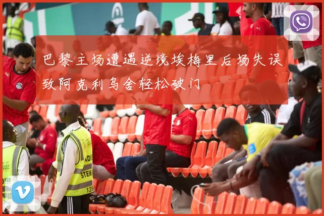 巴黎主场遭遇逆境埃梅里后场失误致阿克利乌舍轻松破门