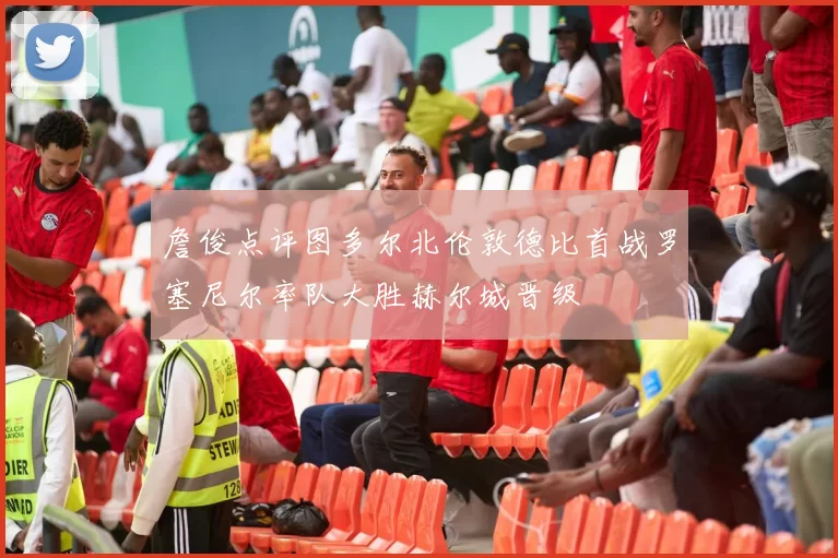 詹俊点评图多尔北伦敦德比首战罗塞尼尔率队大胜赫尔城晋级
