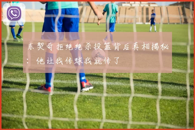 东契奇拒绝绝杀投篮背后真相揭秘：他让我传球我就传了