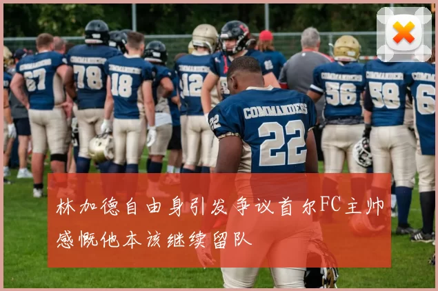 林加德自由身引发争议首尔FC主帅感慨他本该继续留队
