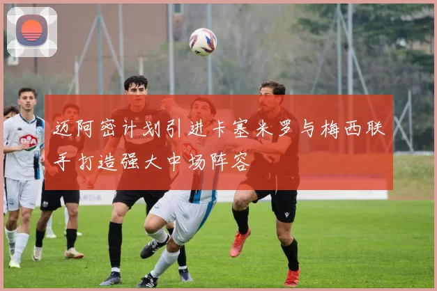 迈阿密计划引进卡塞米罗与梅西联手打造强大中场阵容