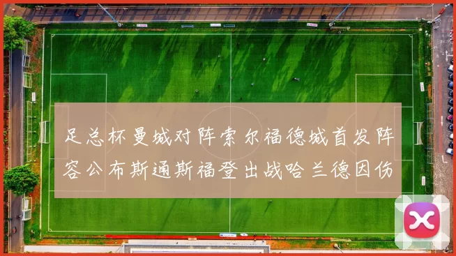 足总杯曼城对阵索尔福德城首发阵容公布斯通斯福登出战哈兰德因伤缺席