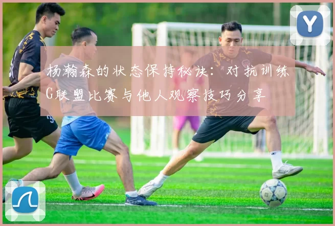杨瀚森的状态保持秘诀：对抗训练G联盟比赛与他人观察技巧分享