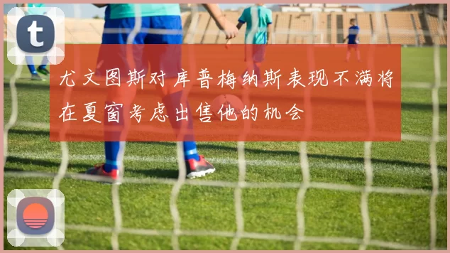 尤文图斯对库普梅纳斯表现不满将在夏窗考虑出售他的机会