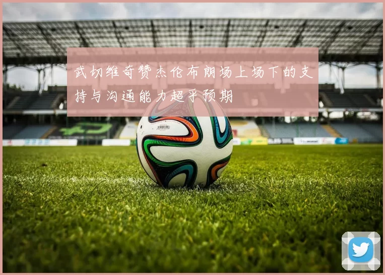 武切维奇赞杰伦布朗场上场下的支持与沟通能力超乎预期